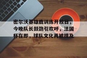 密尔沃基雄鹿训练开放日，今晚队长鼓劲引欢呼，法国杯在即，球队文化再被提及的简单介绍-凯发官方入口